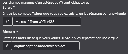 Les champs marqués d'un astérisque (R) sont obligatoires
Suiwe •
Entrez les comptes Twitter que vous voulez suivre, en les séparant par une virgule.
@ MicrosoftTeams,Offce365
Mesurer •
Entrez les mots-dièse que vous voulez suivre en les séparant par une virgule.
# digitaladoption.modernworkplace