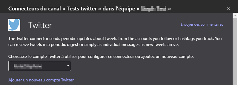 Connecteurs du canal « Tests twitter » dans l'équipe « »
Twitter
Envoyer des commentaires
The Twitter connector sends periodic updates about tweets from the accounts you follow or hashtags you track. You
can receive tweets in a periodic digest or simply as individual messages as new tweets arrive.
Choisissez le compte Twitter utiliser pour configurer ce connecteur ou ajoutez un nouveau compte.
Ajouter un nouveau compte Twitter