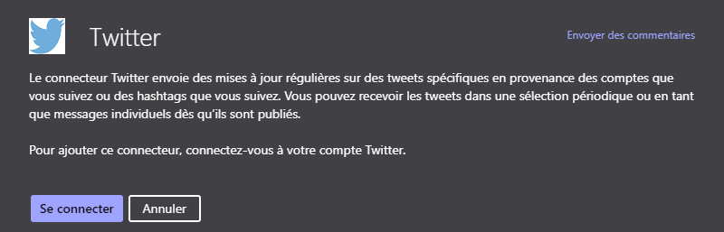 Twitter
Envoyer des commentaires
Le connecteur Twitter envoie des mises à jour régulières sur des tweets spécifiques en provenance des comptes que
vous suivez ou des hashtags que vous suivez. Vous pouvez recevoir les tweets dans une sélection périodique ou en tant
que messages individuels dès qu'ils sont publiés.
Pour ajouter ce connecteur, connectez-vous à votre compte Twitter.
Se connecter
Annuler
