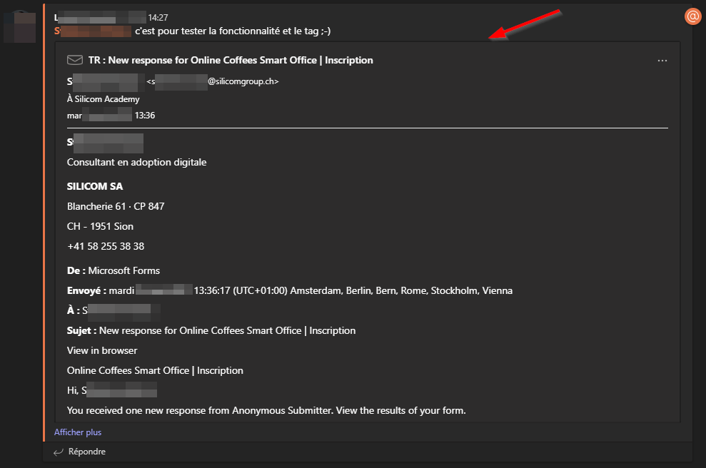 S 
-1427 
c'est pour tester la fonctionnalité et le tag ;-) 
TR : New for Online Coffees Smart Office I Inscription 
Sil&-n Academy 
Consultant en adoption digitale 
SILICOM SA 
Blancherie 61 • cp 847 
CH - 1951 Sion 
+41 58 255 38 38 
De : Microsoft Forms 
Envoyé : mardi 
(UTC+OI:OO) Amsterdam, Berlin, Bem, Rome, Stockholm, Vienna 
Sujet : New response for Online Coffees Smart Office I Inscription 
View in browser 
Online Coffees Smart Office I Inscription 
You received one new response from Anonymous Submitter. View the results of your form. 
Afficher plus 
Répondre 