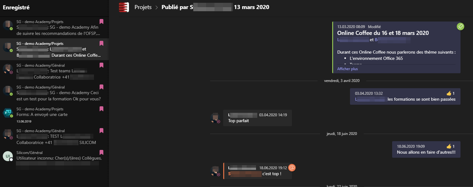 Enregistré
SG - demo Academy/Projets
Projets
Publié par
13 mars 2020
s
SG - demo Academy Afin
de suivre les recommandations de I'OFSP,...
SG - Academy" rojets
Durant ces Online Coffe.„
SG - demo Academy/GénéraI
Test teams
Collaboratrice +41
SG - demo Academy/GénéraI
SG - demo Academy Ceci
est un test pour la formation Ok pour vous?
SG - demo Academy/Projets
Forms: A envoyé une carte
13062019
SG - demo Academy/GénéraI
: TEST L
13.03.20200809 Modifié
Online Coffee du 16 et 18 mars 2020
Durant ces Online Coffee nous parlerons des thème suivants :
• L'environnement Office 365
Afficher plus
vendredi, 3 avril 2020
03.042020 13,32
41
les formations se sont bien passées
Collaboratrice +41
Silicom/GénéraI
SILICOM
Top parfait
S
03.042020 14:19
18062020 19:12
c'est top !
jeudi, 18juin 2020
18062020 19:09
41
Nous allons en faire d'autres!!!
Utilisateur inconnu: Cher(s)/(ères) Collègues,